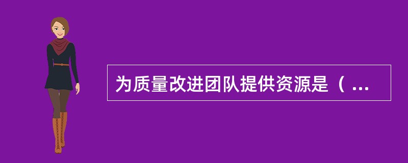 为质量改进团队提供资源是（ ）的职责。