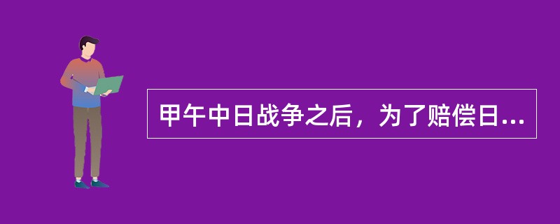 甲午中日战争之后，为了赔偿日本商人在战争中工厂的损失，清政府接受日本提出的割地、