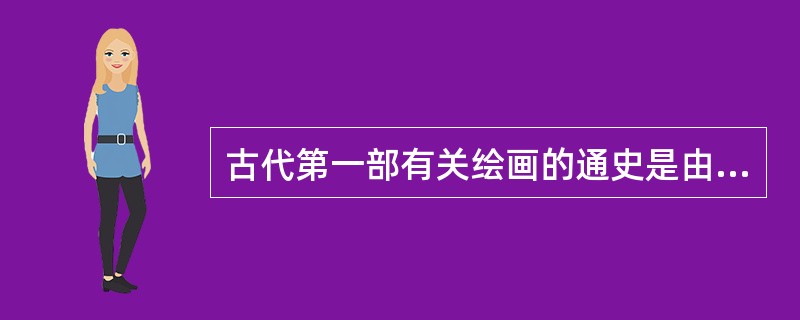 古代第一部有关绘画的通史是由谁撰写的什么书？其主要内容是什么？