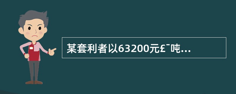 某套利者以63200元£¯吨的价格买入1手(1手=5吨)10月份铜期货合约,同时