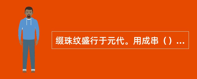 缀珠纹盛行于元代。用成串（）组成图案的轮廓线，是元代（）的特殊装饰，因而也是（）