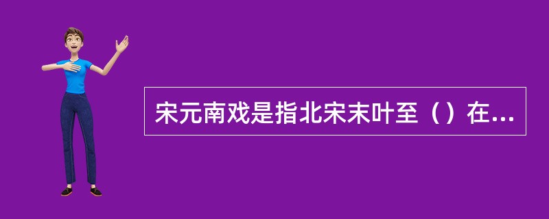 宋元南戏是指北宋末叶至（）在中国南方流行的戏曲艺术。