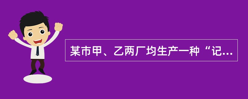 某市甲、乙两厂均生产一种“记忆增强器”产品。甲厂产品的质量比乙厂产品好得多,因而