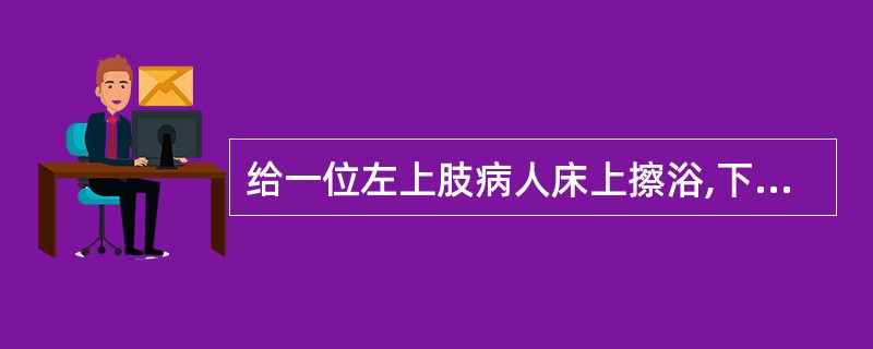 给一位左上肢病人床上擦浴,下述何项正确( )。