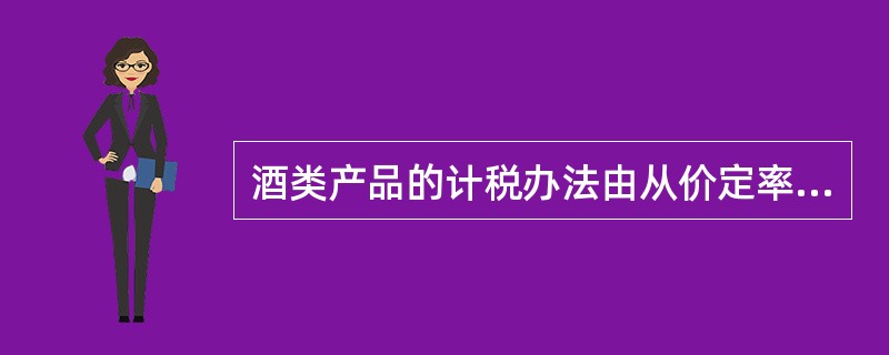 酒类产品的计税办法由从价定率计算调整为从量定额和从价定率相结合计算应纳税额的复合