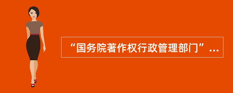 “国务院著作权行政管理部门”是指国家（）