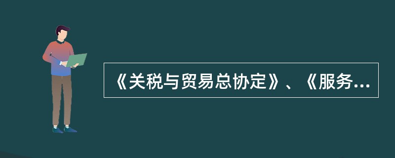 《关税与贸易总协定》、《服务贸易总协定》以及《与贸易有关的知识产权协定》，它们的