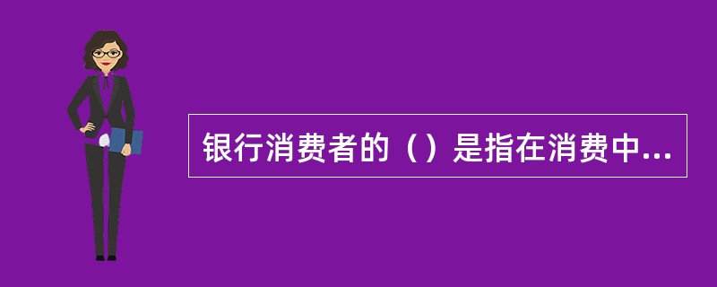 银行消费者的（）是指在消费中，消费者享有知悉其购买、使用产品或接受服务的真实情况