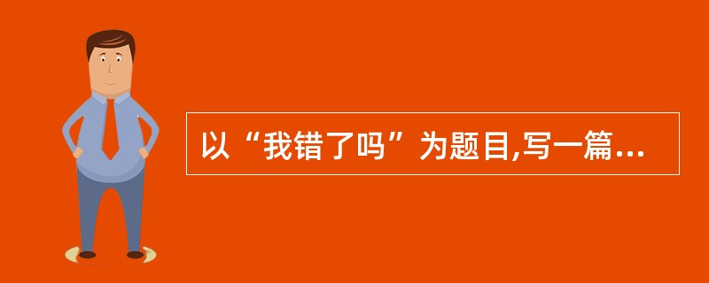 以“我错了吗”为题目,写一篇记叙文或议论文,字数不少于600字,不得抄袭。 -