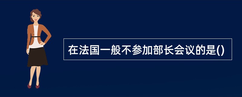 在法国一般不参加部长会议的是()