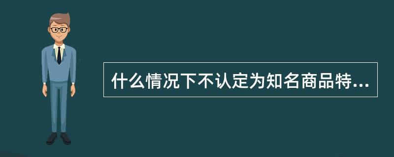 什么情况下不认定为知名商品特有的名称、包装、装潢？