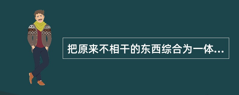 把原来不相干的东西综合为一体，使之具有一定的功能，这种创造性的思维方法属于创造性