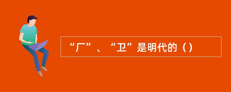 “厂”、“卫”是明代的（）