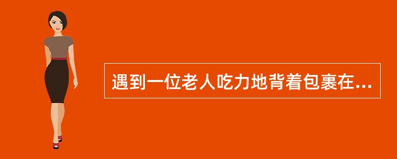 遇到一位老人吃力地背着包裹在行走,你的态度是( )。