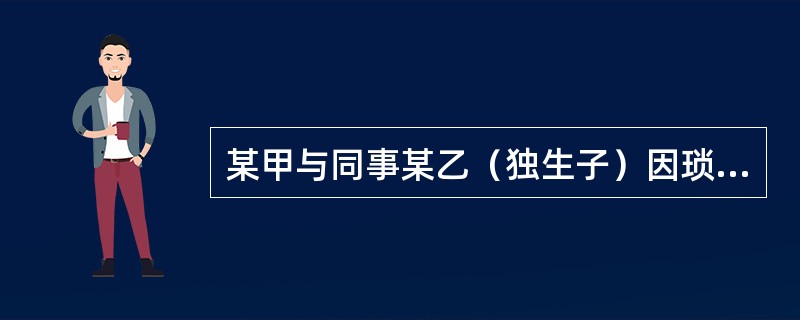 某甲与同事某乙（独生子）因琐事争吵，被对方侮辱性语言激怒的某甲抄起水果刀划伤某乙