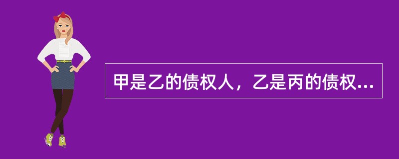 甲是乙的债权人，乙是丙的债权人，甲与乙、乙与丙之间成立的均是金钱之债。根据合同法