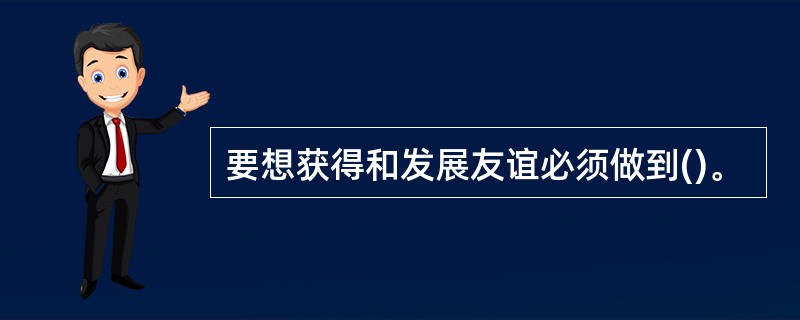 要想获得和发展友谊必须做到()。