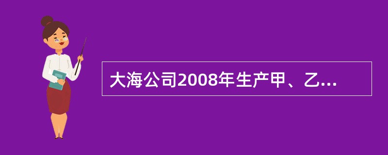 大海公司2008年生产甲、乙和丙三种产品。2008年甲、乙和丙产品计划产量分别为