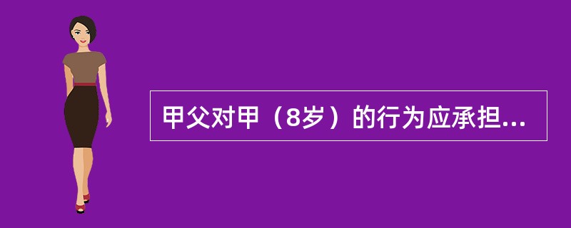 甲父对甲（8岁）的行为应承担监护责任，该监护责任的性质是过错责任。