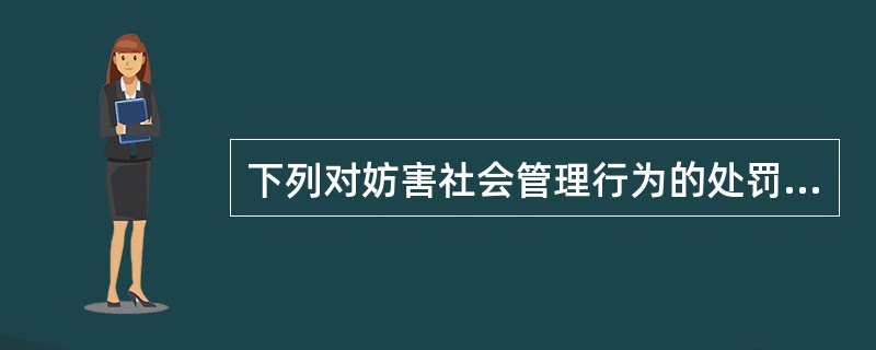 下列对妨害社会管理行为的处罚中，不符合法律规定的是（）。