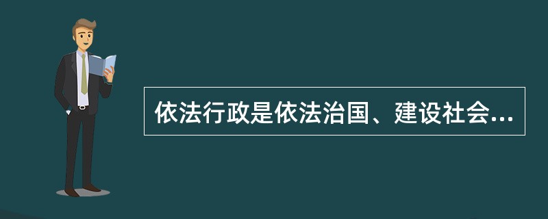 依法行政是依法治国、建设社会主义法治国家的基础和关键。