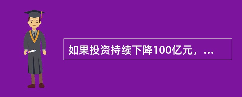 如果投资持续下降100亿元，边际消费倾向为0．75，那么收入水平将（）。