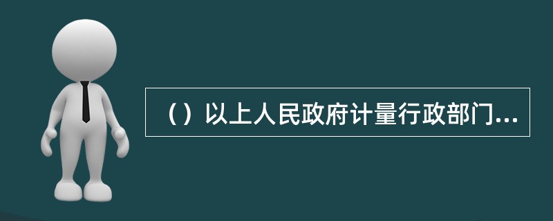 （）以上人民政府计量行政部门依法设置的计量检定机构，为国家法定计量检定机构。