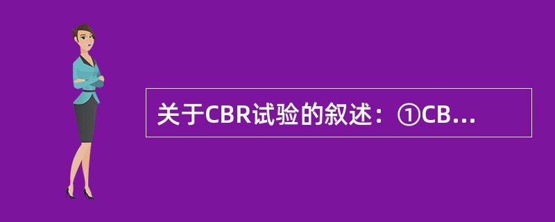 关于CBR试验的叙述：①CBR试验最初是由美国加利福尼亚州公路局提出的；②CBR试验是用来评价路基土和路面材料的强度指标；③处于路基不同深度位置的土的CBR值的要求不同；④材料的CBR指标指的是某压实