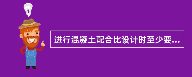 进行混凝土配合比设计时至少要采用三个不同的配合比，其中一个为基准配合比，另外两个配合比的水灰比宜较基准配合比分别增加和减少0.05。