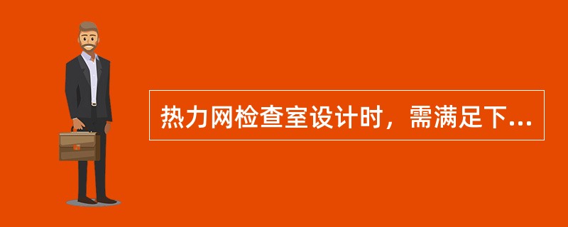 热力网检查室设计时，需满足下面哪项要求？并按规范规定逐项说明需要与不需要满足的理由。（）