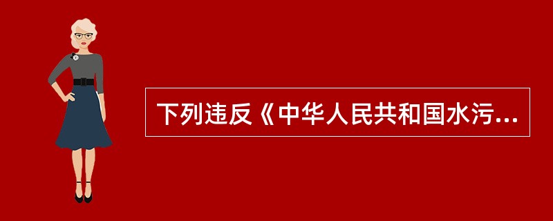 下列违反《中华人民共和国水污染防治法》的行为有（　　）。