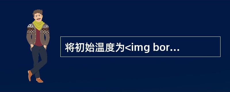 将初始温度为<img border="0" style="width: 15px; height: 24px;" src="https://im