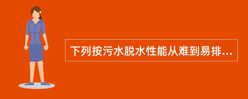 下列按污水脱水性能从难到易排列，哪项正确？()