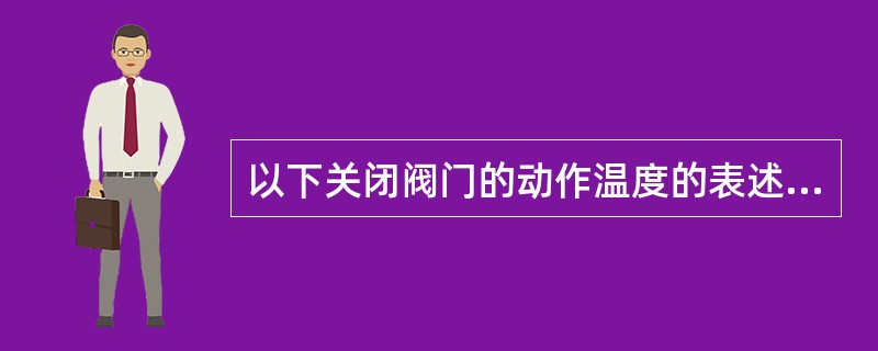 以下关闭阀门的动作温度的表述，何项是错误的？（）