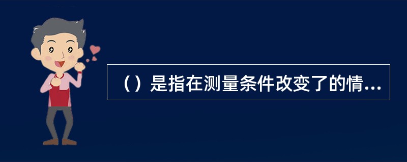 （）是指在测量条件改变了的情况下，测量结果之间的一致性。