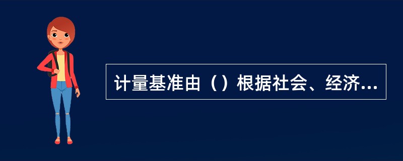 计量基准由（）根据社会、经济发展和科学技术进步的需要，统一规划，组织建立。