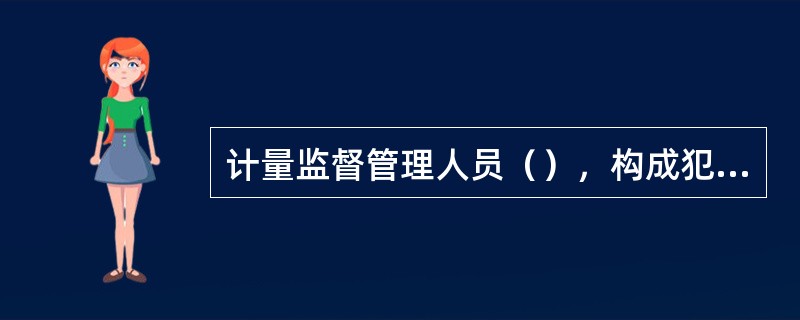 计量监督管理人员（），构成犯罪的，依法追究刑事责任。
