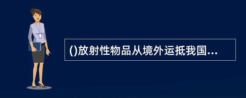 ()放射性物品从境外运抵我国境内，或者途经我国境内运输的，托运人应当编制放射性物品运输的核与辐射安全分析报告书，报国务院核安全监管部门审查批准。