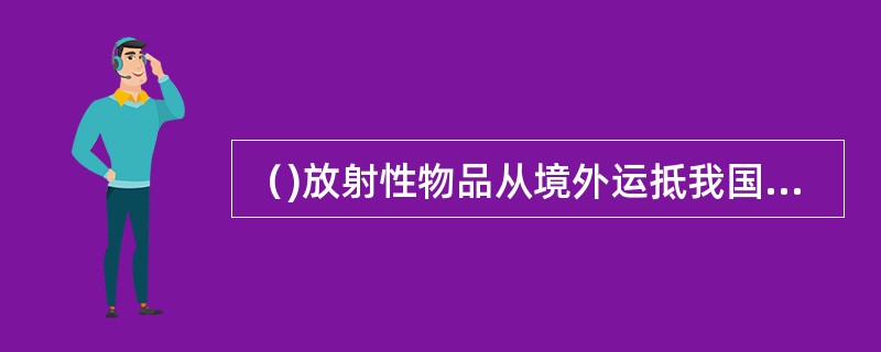 （)放射性物品从境外运抵我国境内，或者途经我国境内运输的，托运人应当编制放射性物品运输的辐射监测报告，报国务院核安全监管部门备案。