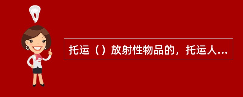 托运（）放射性物品的，托运人应当编制放射性物品运输的核与辐射安全分析报告书，报国务院核安全监管部门审査批准。