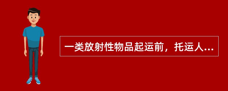 一类放射性物品起运前，托运人应当将放射性物品运输的核与辐射安全分析报告批准书、辐射监测报告，报启运地的省、自治区、直辖市人民政府环境保护主管部门（）。