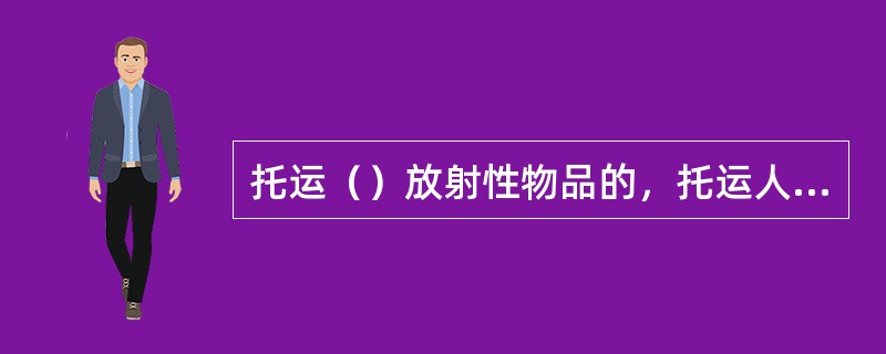 托运（）放射性物品的，托运人应当对其表面污染和辐射水平实施监测，并编制辐射监测报告。