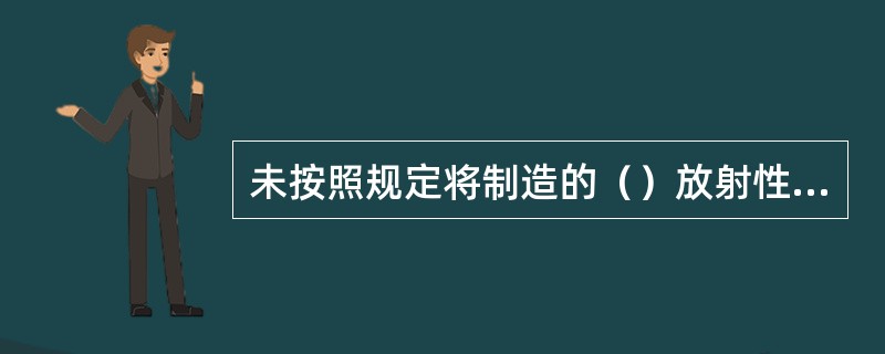 未按照规定将制造的（）放射性物品运输容器的型号和数量报国务院核安全监管部门备案的放射性物品运输容器制造单位，由国务院核安全监管部门责令限期改正；逾期不改正的，处1万元以上5万元以下的罚款;有违法所得的