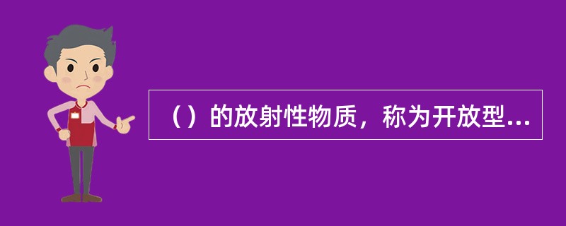 （）的放射性物质，称为开放型或非密封放射性物质。