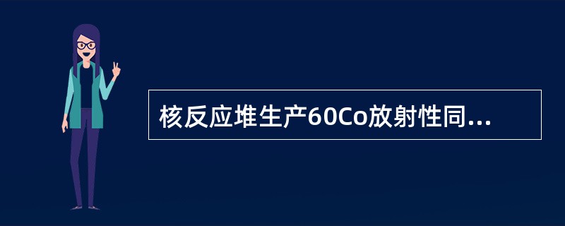 核反应堆生产60Co放射性同位素时，将金属钻丝(或钴片、钴棒)装于不锈钢壳内并用氩弧焊密封，然后放入反应堆中照射，由59Co（）60Co反应得到放射性同位素60Co。