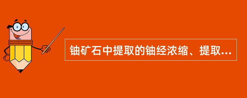 铀矿石中提取的铀经浓缩、提取后，得到的铀化学浓缩物重铀酸盐俗称黄饼，也可由重铀酸盐煅烧生产得到八氧化三铀，以上产品称为（）。