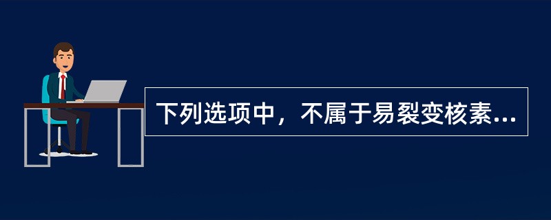 下列选项中，不属于易裂变核素的是（）。