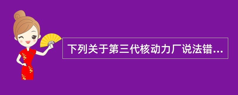 下列关于第三代核动力厂说法错误的是（）。