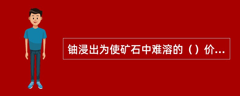 铀浸出为使矿石中难溶的（）价铀氧化为易溶的（）价铀浸出过程常需要添加氧化剂。