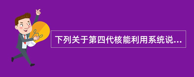 下列关于第四代核能利用系统说法正确的有（）、